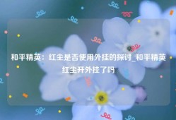 和平精英：红尘是否使用外挂的探讨_和平精英红尘开外挂了吗