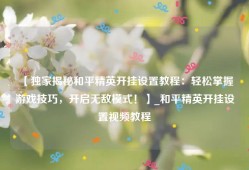 【独家揭秘和平精英开挂设置教程：轻松掌握游戏技巧，开启无敌模式！】_和平精英开挂设置视频教程