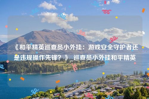 《和平精英巡查员小外挂：游戏安全守护者还是违规操作先锋？》_巡查员小外挂和平精英