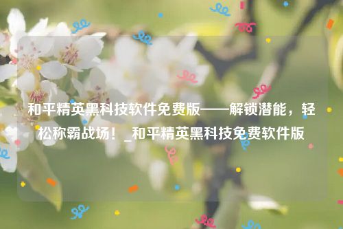 和平精英黑科技软件免费版——解锁潜能，轻松称霸战场！_和平精英黑科技免费软件版