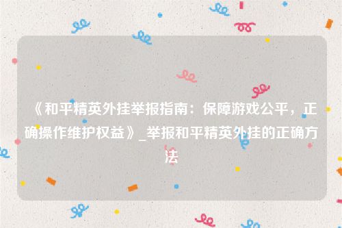 《和平精英外挂举报指南：保障游戏公平，正确操作维护权益》_举报和平精英外挂的正确方法