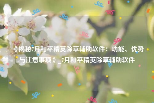 《揭秘7月和平精英除草辅助软件：功能、优势与注意事项》_7月和平精英除草辅助软件