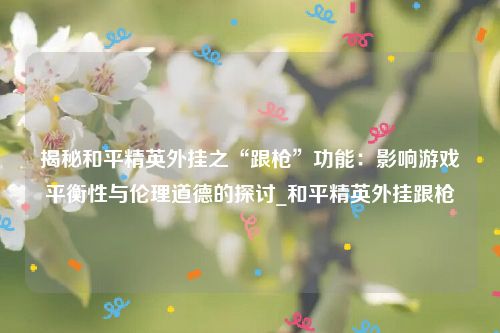 揭秘和平精英外挂之“跟枪”功能：影响游戏平衡性与伦理道德的探讨_和平精英外挂跟枪