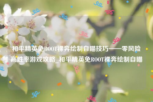 和平精英免ROOT裸奔绘制自瞄技巧——零风险高胜率游戏攻略_和平精英免ROOT裸奔绘制自瞄