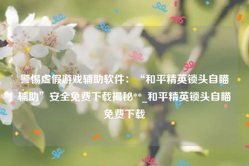 警惕虚假游戏辅助软件：“和平精英锁头自瞄辅助”安全免费下载揭秘**_和平精英锁头自瞄免费下载