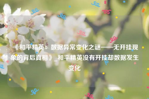 《和平精英：数据异常变化之谜——无开挂现象的背后真相》_和平精英没有开挂却数据发生变化