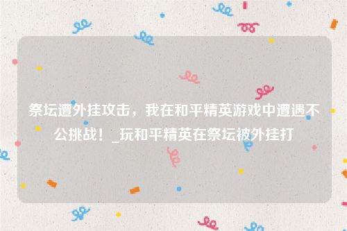 祭坛遭外挂攻击，我在和平精英游戏中遭遇不公挑战！_玩和平精英在祭坛被外挂打