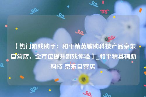 【热门游戏助手：和平精英辅助科技产品京东自营店，全方位提升游戏体验】_和平精英辅助科技 京东自营店