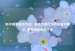 和平精英毒舌外挂：游戏作弊行为的危害与警示_和平精英毒舌外挂
