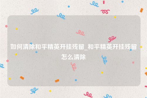 如何清除和平精英开挂残留_和平精英开挂残留怎么清除