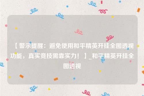 【警示提醒：避免使用和平精英开挂全图透视功能，真实竞技需靠实力！】_和平精英开挂全图透视