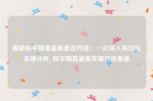 揭秘和平精英鲨鱼是否开挂：一次深入探讨与实锤分析_和平精英鲨鱼实锤开挂是谁