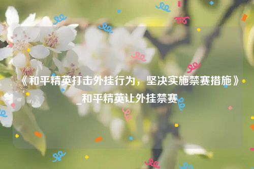 《和平精英打击外挂行为，坚决实施禁赛措施》_和平精英让外挂禁赛