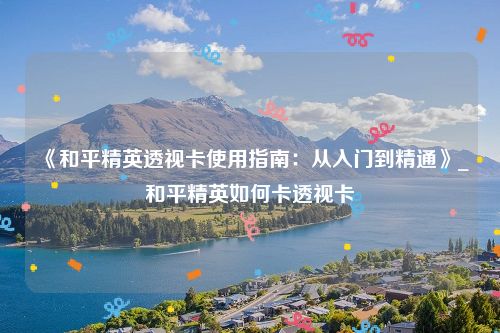 《和平精英透视卡使用指南：从入门到精通》_和平精英如何卡透视卡