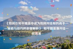 《如何在和平精英中成为如同开挂般的高手——策略与技巧的全面解析》_和平精英像开挂一样厉害