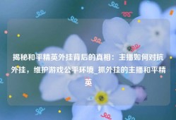 揭秘和平精英外挂背后的真相：主播如何对抗外挂，维护游戏公平环境_抓外挂的主播和平精英