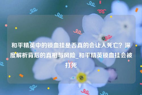 和平精英中的锁血挂是否真的会让人死亡？深度解析背后的真相与风险_和平精英锁血挂会被打死