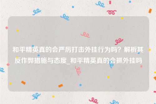 和平精英真的会严厉打击外挂行为吗？解析其反作弊措施与态度_和平精英真的会抓外挂吗