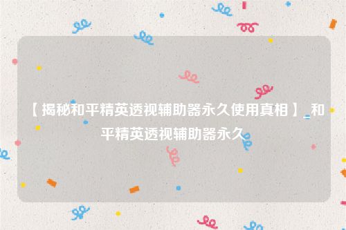【揭秘和平精英透视辅助器永久使用真相】_和平精英透视辅助器永久