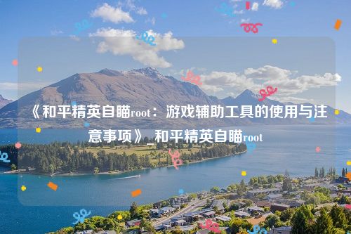 《和平精英自瞄root：游戏辅助工具的使用与注意事项》_和平精英自瞄root