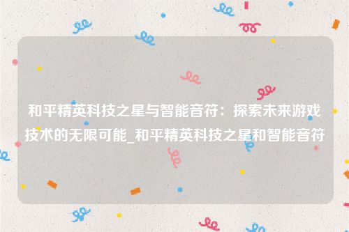 和平精英科技之星与智能音符：探索未来游戏技术的无限可能_和平精英科技之星和智能音符
