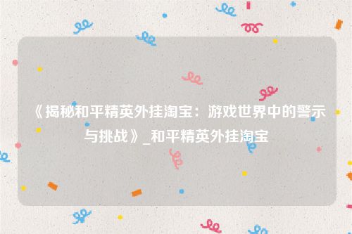 《揭秘和平精英外挂淘宝：游戏世界中的警示与挑战》_和平精英外挂淘宝