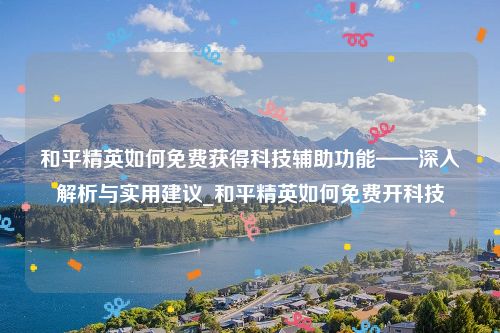 和平精英如何免费获得科技辅助功能——深入解析与实用建议_和平精英如何免费开科技
