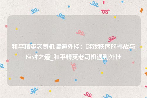和平精英老司机遭遇外挂：游戏秩序的挑战与应对之道_和平精英老司机遇到外挂