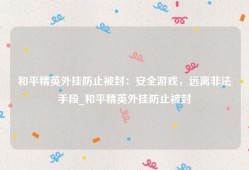 和平精英外挂防止被封：安全游戏，远离非法手段_和平精英外挂防止被封