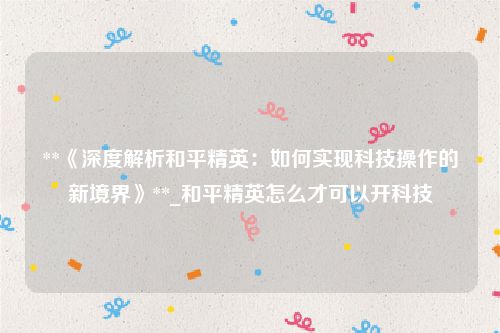 **《深度解析和平精英：如何实现科技操作的新境界》**_和平精英怎么才可以开科技