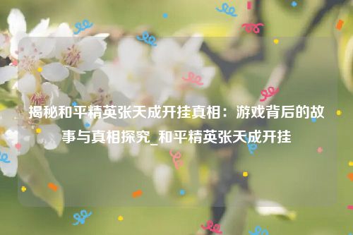 揭秘和平精英张天成开挂真相：游戏背后的故事与真相探究_和平精英张天成开挂