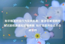 和平精英开挂行为及其后果：是否会被禁网并探讨游戏道德和法规界限_和平精英开挂会不会被禁网