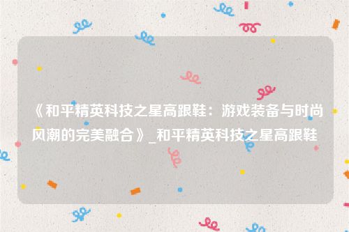 《和平精英科技之星高跟鞋：游戏装备与时尚风潮的完美融合》_和平精英科技之星高跟鞋