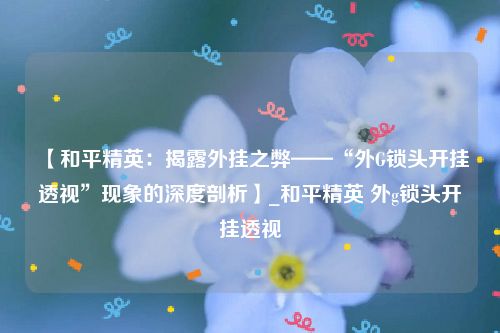 【和平精英：揭露外挂之弊——“外G锁头开挂透视”现象的深度剖析】_和平精英 外g锁头开挂透视