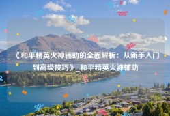 《和平精英火神辅助的全面解析：从新手入门到高级技巧》_和平精英火神辅助