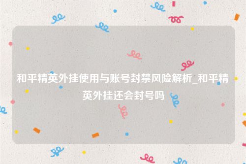 和平精英外挂使用与账号封禁风险解析_和平精英外挂还会封号吗