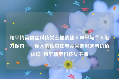 和平精英勇猛科技女主播的迷人风采与个人魅力探讨——深入解读其在电竞圈的影响与价值体现_和平精英科技女主播