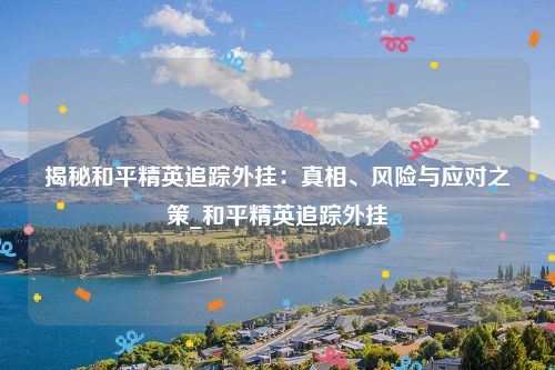 揭秘和平精英追踪外挂：真相、风险与应对之策_和平精英追踪外挂
