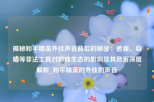揭秘和平精英外挂声音背后的秘密：透视、自瞄等非法工具对游戏生态的影响及其危害深度解析_和平精英的外挂的声音