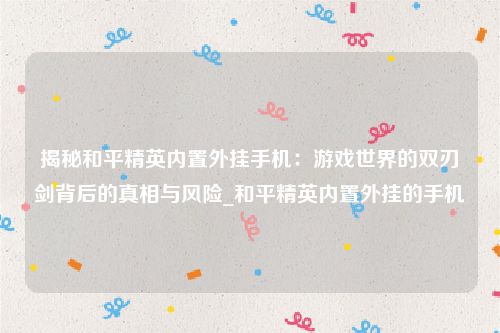 揭秘和平精英内置外挂手机：游戏世界的双刃剑背后的真相与风险_和平精英内置外挂的手机