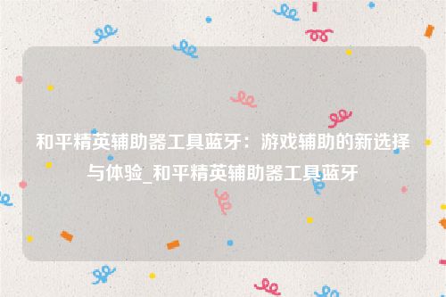和平精英辅助器工具蓝牙：游戏辅助的新选择与体验_和平精英辅助器工具蓝牙