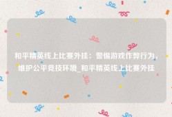 和平精英线上比赛外挂：警惕游戏作弊行为，维护公平竞技环境_和平精英线上比赛外挂