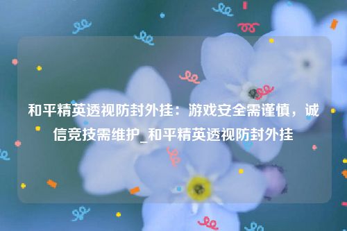 和平精英透视防封外挂：游戏安全需谨慎，诚信竞技需维护_和平精英透视防封外挂
