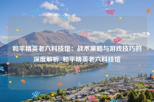 和平精英老六科技馆：战术策略与游戏技巧的深度解析_和平精英老六科技馆