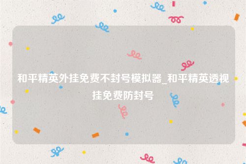 和平精英外挂免费不封号模拟器_和平精英透视挂免费防封号