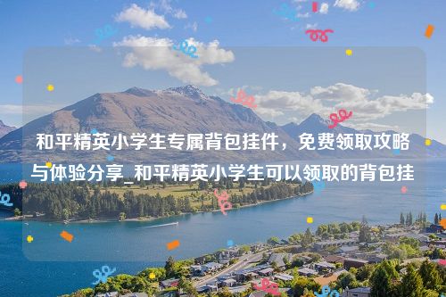 和平精英小学生专属背包挂件，免费领取攻略与体验分享_和平精英小学生可以领取的背包挂