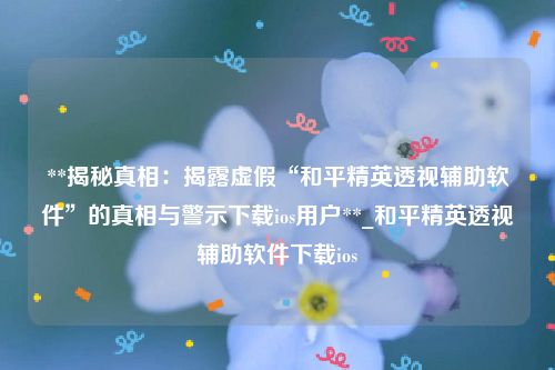 **揭秘真相：揭露虚假“和平精英透视辅助软件”的真相与警示下载ios用户**_和平精英透视辅助软件下载ios