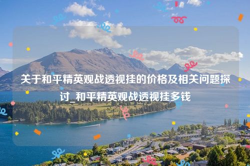 关于和平精英观战透视挂的价格及相关问题探讨_和平精英观战透视挂多钱