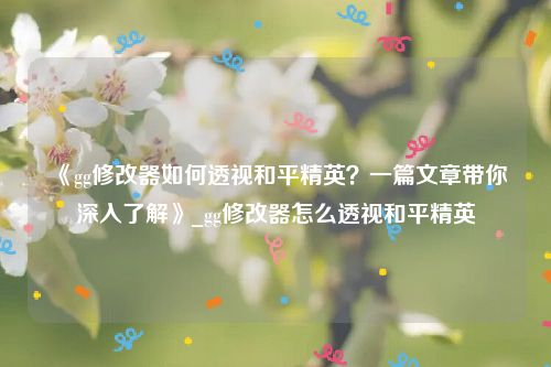《gg修改器如何透视和平精英？一篇文章带你深入了解》_gg修改器怎么透视和平精英