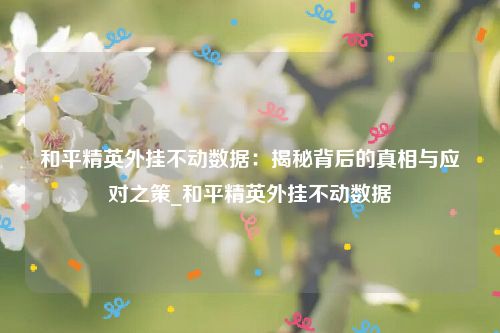 和平精英外挂不动数据：揭秘背后的真相与应对之策_和平精英外挂不动数据
